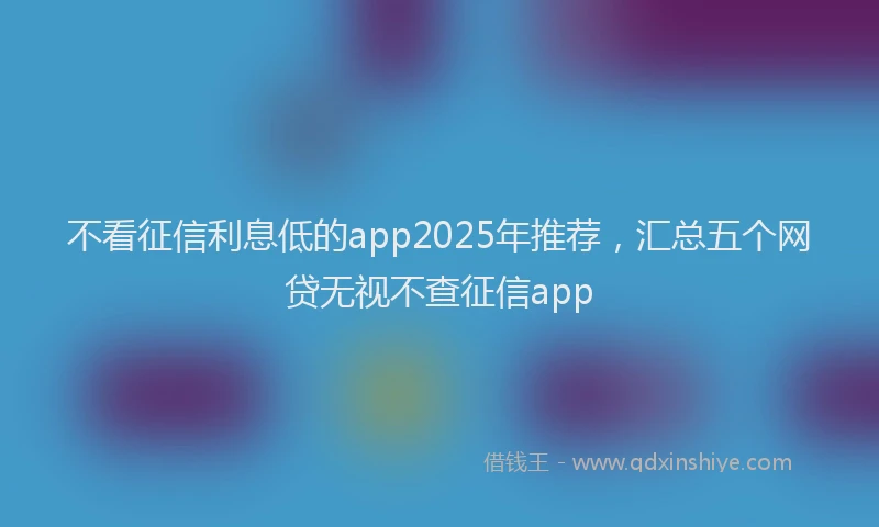 不看征信利息低的app2025年推荐，汇总五个网贷无视不查征信app