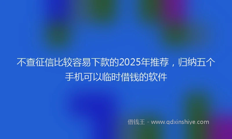 不查征信比较容易下款的2025年推荐，归纳五个手机可以临时借钱的软件