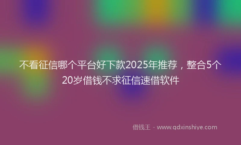 不看征信哪个平台好下款2025年推荐,整合5个20岁借钱不求征信速借软件
