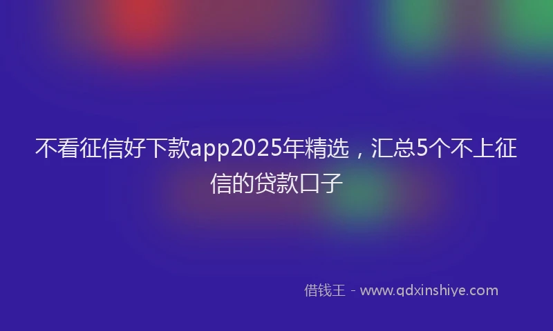 不看征信好下款app2025年精选，汇总5个不上征信的贷款口子