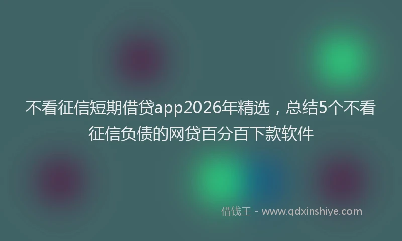 不看征信短期借贷app2026年精选，总结5个不看征信负债的网贷百分百下款软件