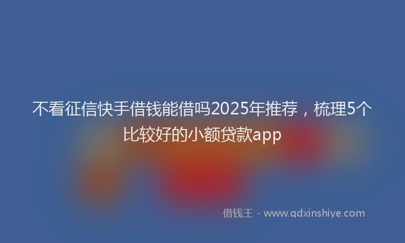 不看征信快手借钱能借吗2025年推荐,梳理5个比较好的小额贷款app