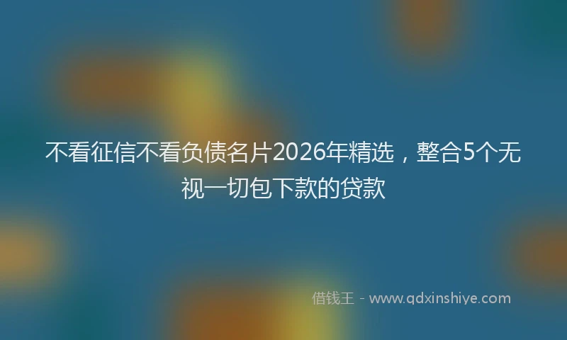 不看征信不看负债名片2026年精选，整合5个无视一切包下款的贷款