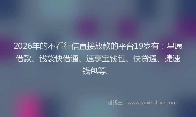 2026年的不看征信直接放款的平台19岁有：星愿借款、钱袋快借通、速享宝钱包、快贷通、捷速钱包等。