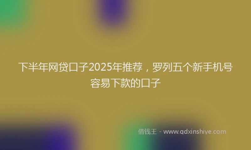 下半年网贷口子2025年推荐，罗列五个新手机号容易下款的口子