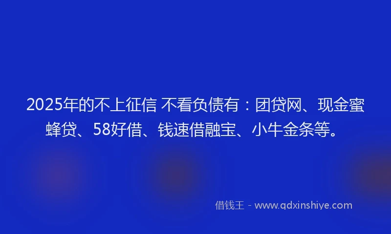 2025年的不上征信 不看负债有：团贷网、现金蜜蜂贷、58好借、钱速借融宝、小牛金条等。