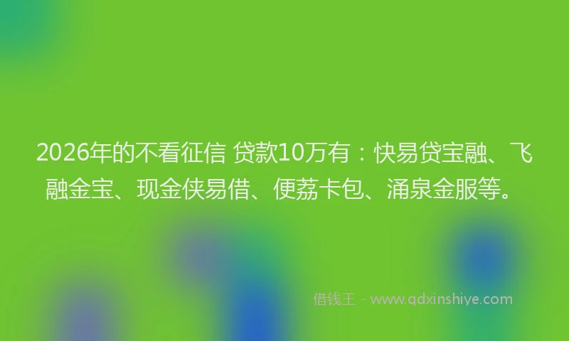 2026年的不看征信 贷款10万有：快易贷宝融、飞融金宝、现金侠易借、便荔卡包、涌泉金服等。