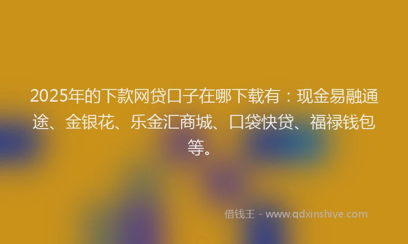 2025年的下款网贷口子在哪下载有：现金易融通途、金银花、乐金汇商城、口袋快贷、福禄钱包等。