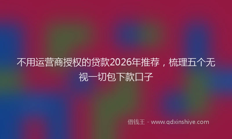 不用运营商授权的贷款2026年推荐,梳理五个无视一切包下款口子