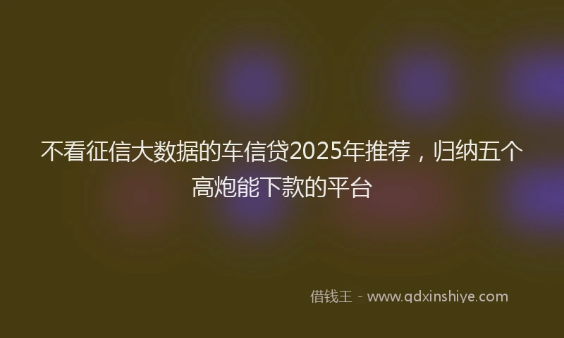 不看征信大数据的车信贷2025年推荐，归纳五个高炮能下款的平台