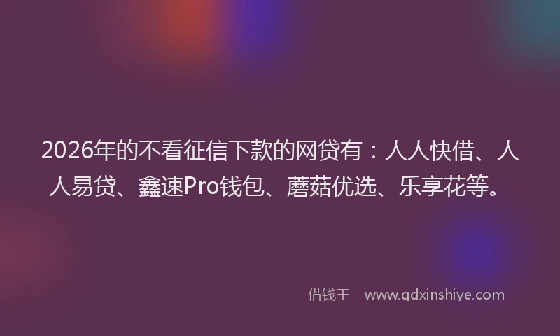 2026年的不看征信下款的网贷有：人人快借、人人易贷、鑫速Pro钱包、蘑菇优选、乐享花等。