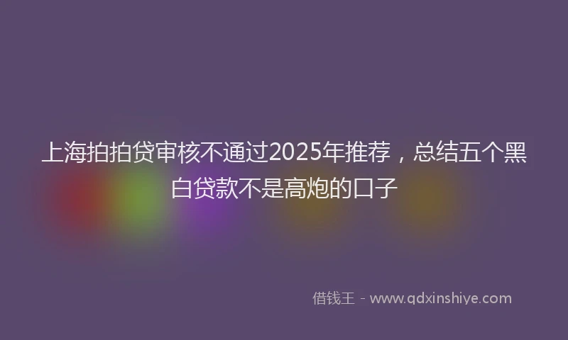 上海拍拍贷审核不通过2025年推荐，总结五个黑白贷款不是高炮的口子