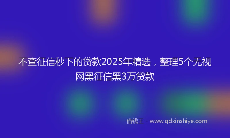 不查征信秒下的贷款2025年精选，整理5个无视网黑征信黑3万贷款