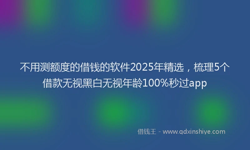 不用测额度的借钱的软件2025年精选,梳理5个借款无视黑白无视年龄100%秒过app
