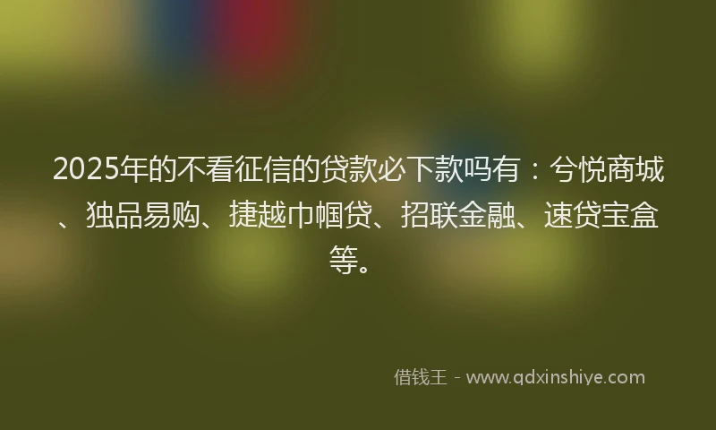 2025年的不看征信的贷款必下款吗有:兮悦商城、独品易购、捷越巾帼贷、招联金融、速贷宝盒等。