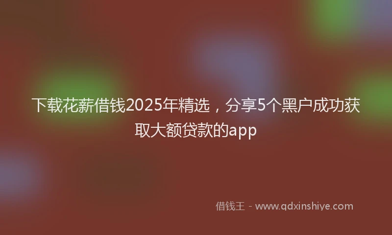 下载花薪借钱2025年精选，分享5个黑户成功获取大额贷款的app