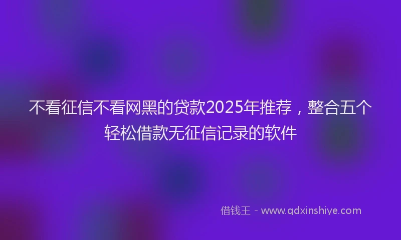 不看征信不看网黑的贷款2025年推荐，整合五个轻松借款无征信记录的软件