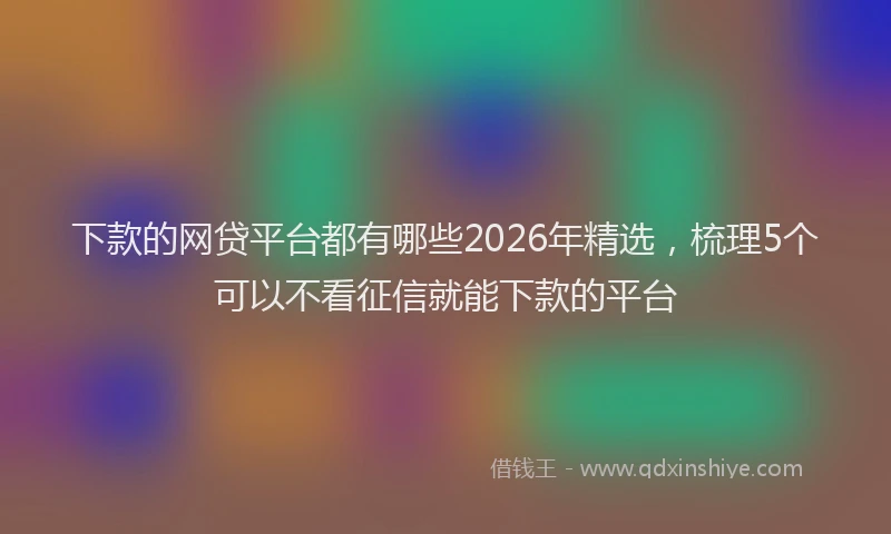 下款的网贷平台都有哪些2026年精选，梳理5个可以不看征信就能下款的平台