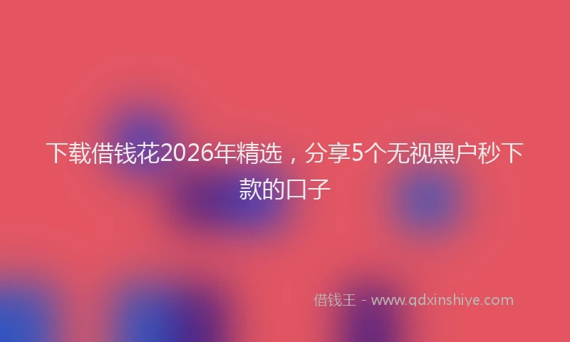 下载借钱花2026年精选，分享5个无视黑户秒下款的口子