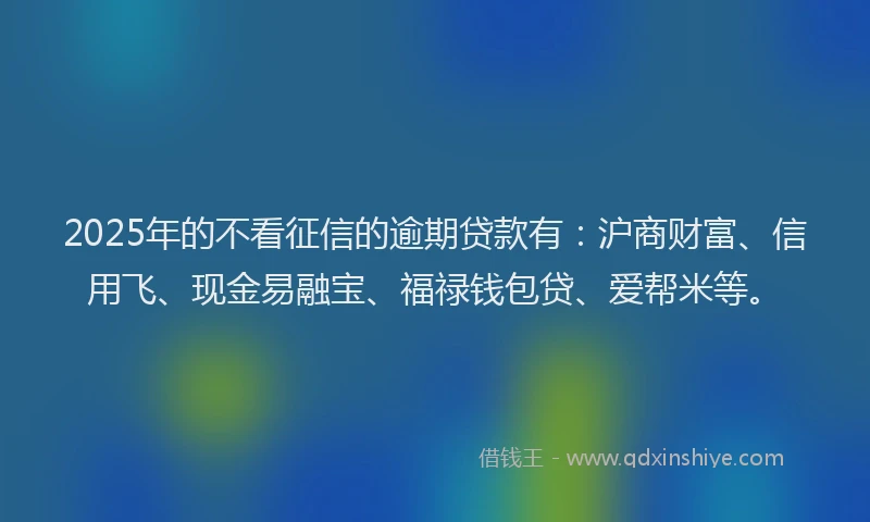 2025年的不看征信的逾期贷款有:沪商财富、信用飞、现金易融宝、福禄钱包贷、爱帮米等。