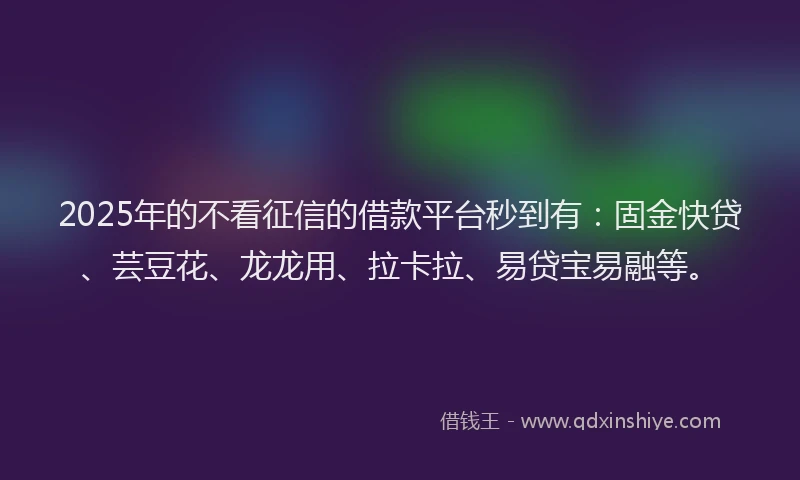 2025年的不看征信的借款平台秒到有：固金快贷、芸豆花、龙龙用、拉卡拉、易贷宝易融等。