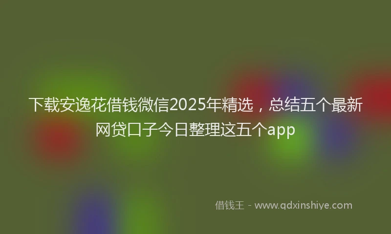 下载安逸花借钱微信2025年精选，总结五个最新网贷口子今日整理这五个app