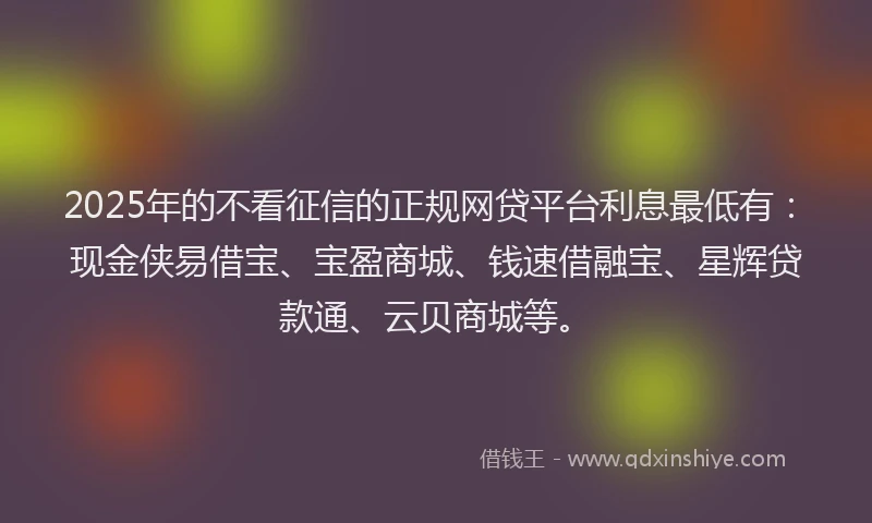 2025年的不看征信的正规网贷平台利息最低有：现金侠易借宝、宝盈商城、钱速借融宝、星辉贷款通、云贝商城等。