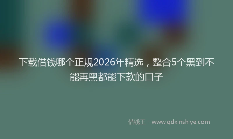 下载借钱哪个正规2026年精选，整合5个黑到不能再黑都能下款的口子
