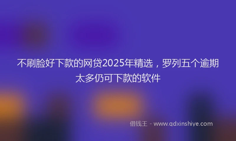 不刷脸好下款的网贷2025年精选，罗列五个逾期太多仍可下款的软件