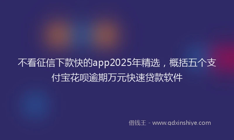 不看征信下款快的app2025年精选，概括五个支付宝花呗逾期万元快速贷款软件
