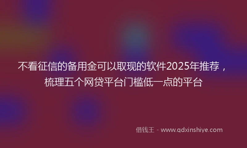 不看征信的备用金可以取现的软件2025年推荐，梳理五个网贷平台门槛低一点的平台