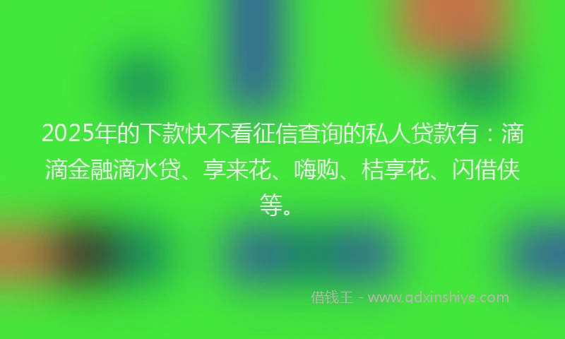 2025年的下款快不看征信查询的私人贷款有：滴滴金融滴水贷、享来花、嗨购、桔享花、闪借侠等。