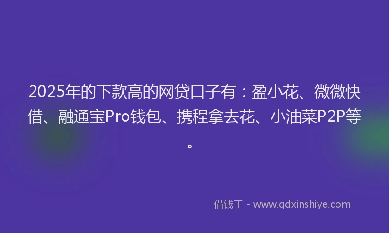 2025年的下款高的网贷口子有：盈小花、微微快借、融通宝Pro钱包、携程拿去花、小油菜P2P等。
