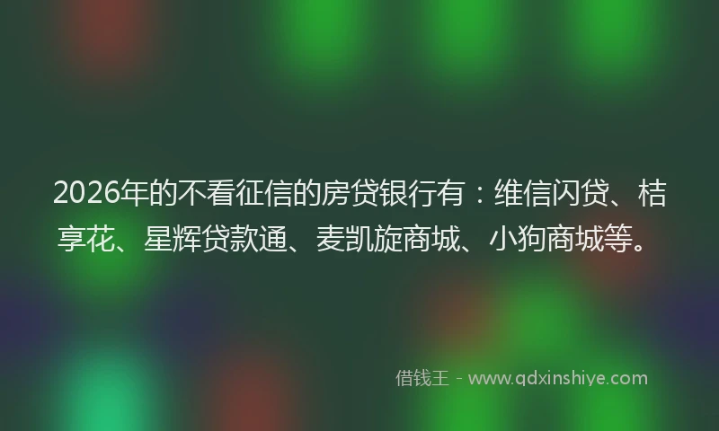 2026年的不看征信的房贷银行有：维信闪贷、桔享花、星辉贷款通、麦凯旋商城、小狗商城等。