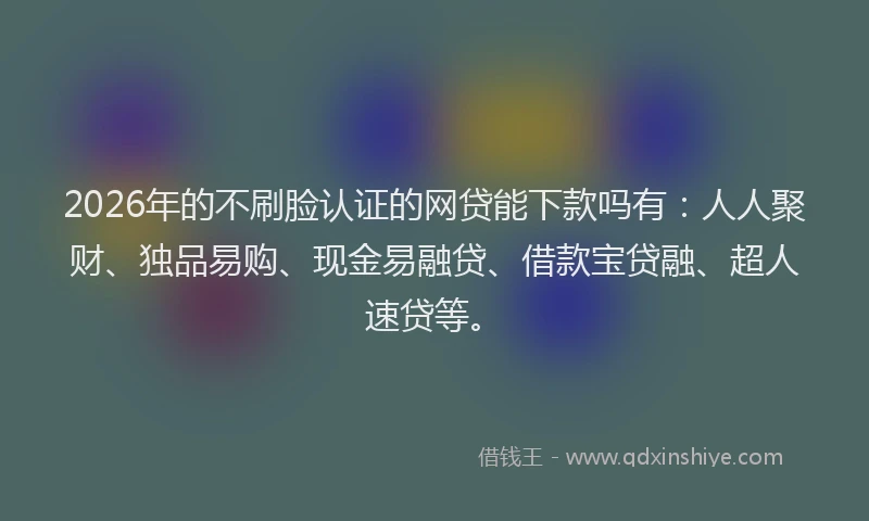 2026年的不刷脸认证的网贷能下款吗有：人人聚财、独品易购、现金易融贷、借款宝贷融、超人速贷等。