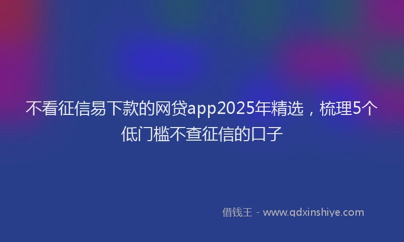 不看征信易下款的网贷app2025年精选,梳理5个低门槛不查征信的口子