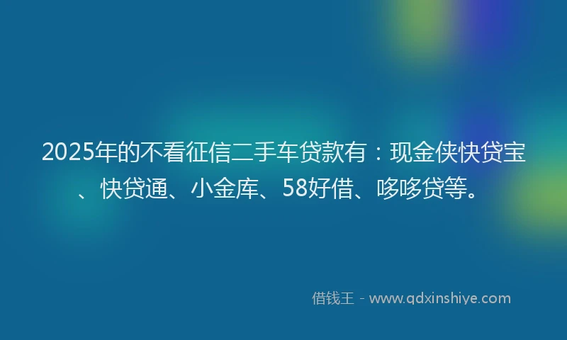2025年的不看征信二手车贷款有：现金侠快贷宝、快贷通、小金库、58好借、哆哆贷等。