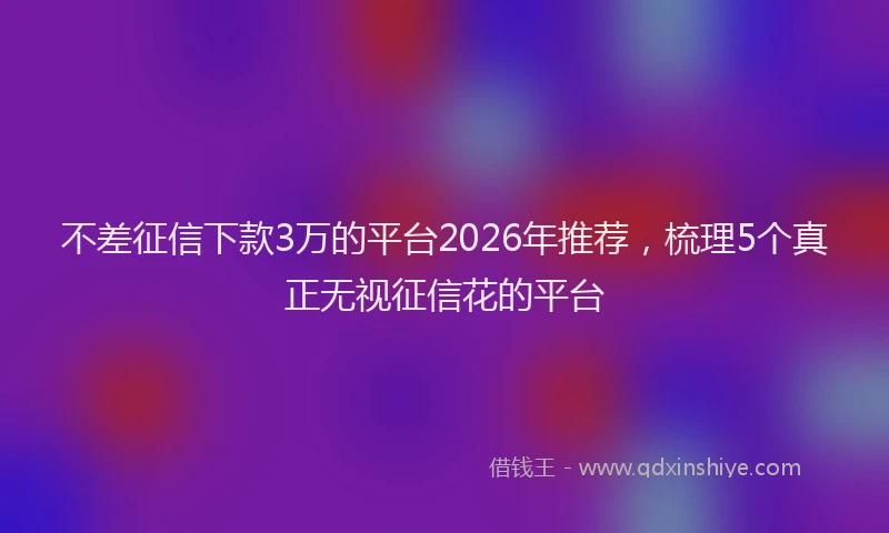 不差征信下款3万的平台2026年推荐，梳理5个真正无视征信花的平台