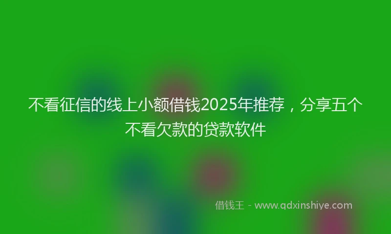 不看征信的线上小额借钱2025年推荐，分享五个不看欠款的贷款软件