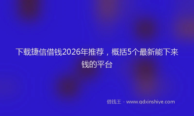 下载捷信借钱2026年推荐，概括5个最新能下来钱的平台