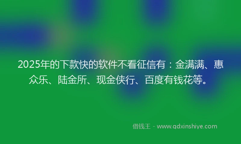2025年的下款快的软件不看征信有：金满满、惠众乐、陆金所、现金侠行、百度有钱花等。