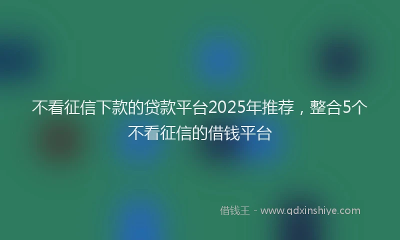 不看征信下款的贷款平台2025年推荐,整合5个不看征信的借钱平台