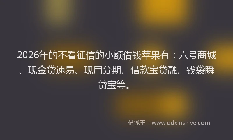 2026年的不看征信的小额借钱苹果有：六号商城、现金贷速易、现用分期、借款宝贷融、钱袋瞬贷宝等。