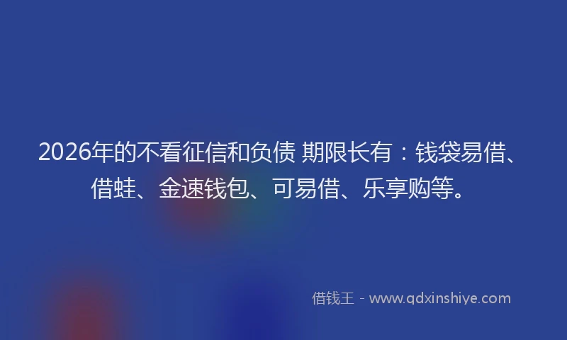 2026年的不看征信和负债 期限长有：钱袋易借、借蛙、金速钱包、可易借、乐享购等。