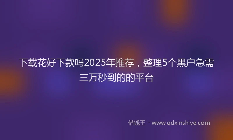 下载花好下款吗2025年推荐，整理5个黑户急需三万秒到的的平台