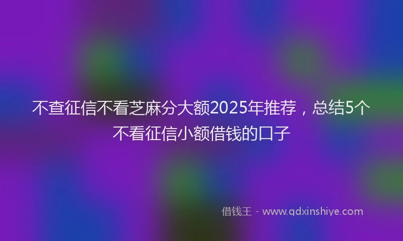 不查征信不看芝麻分大额2025年推荐，总结5个不看征信小额借钱的口子
