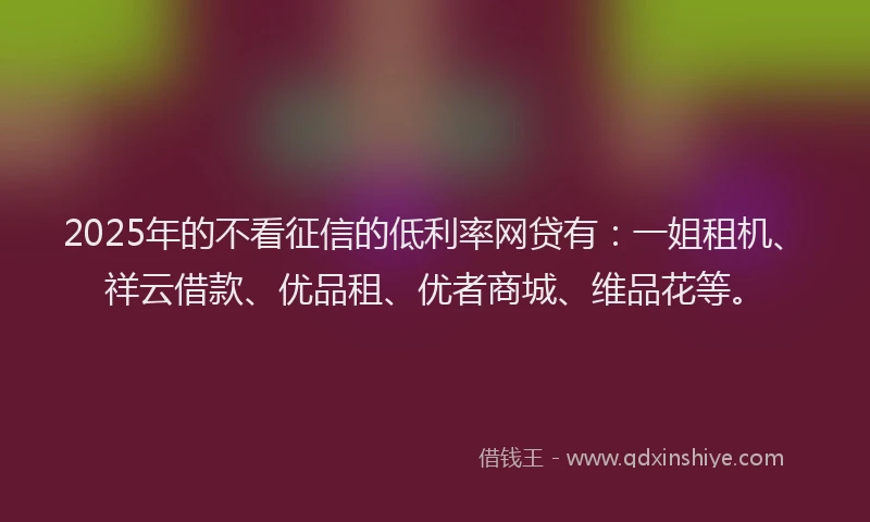 2025年的不看征信的低利率网贷有：一姐租机、祥云借款、优品租、优者商城、维品花等。