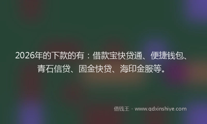 2026年的下款的有：借款宝快贷通、便捷钱包、青石信贷、固金快贷、海印金服等。