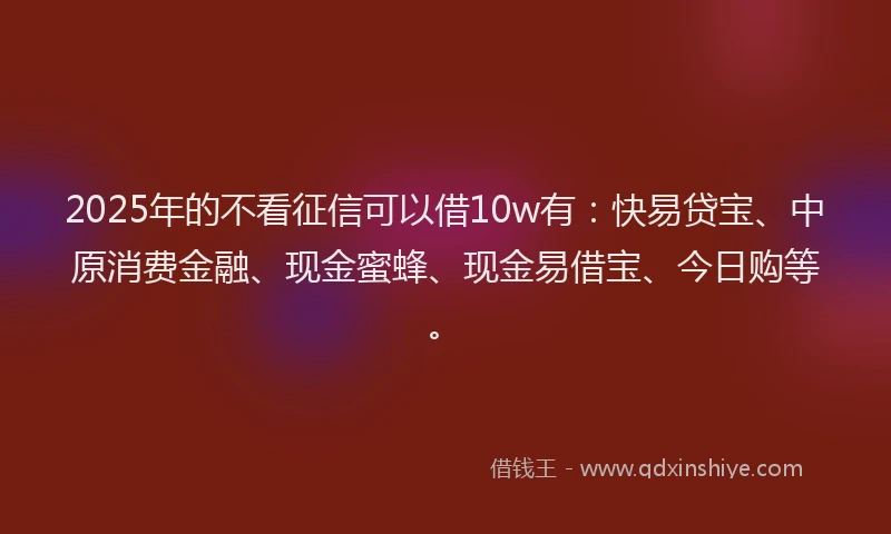 2025年的不看征信可以借10w有：快易贷宝、中原消费金融、现金蜜蜂、现金易借宝、今日购等。