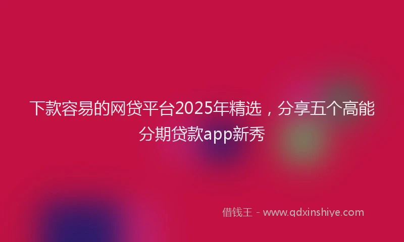 下款容易的网贷平台2025年精选，分享五个高能分期贷款app新秀